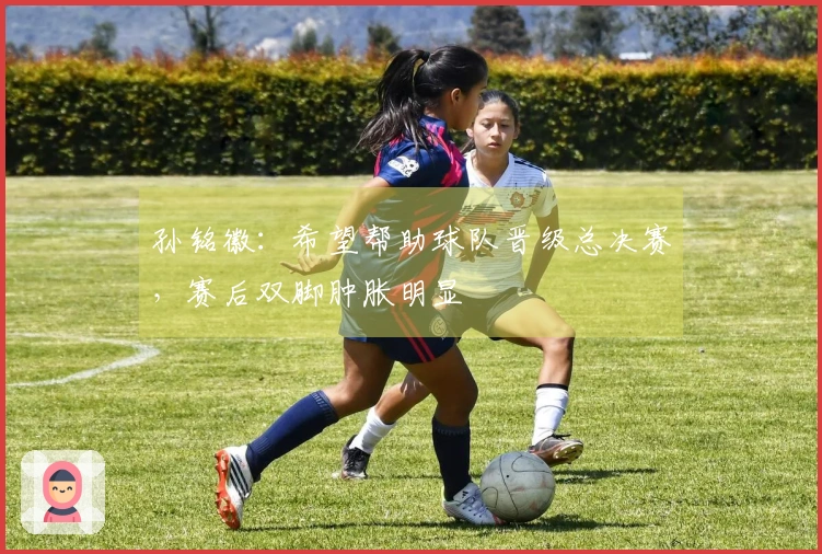 孙铭徽：希望帮助球队晋级总决赛，赛后双脚肿胀明显