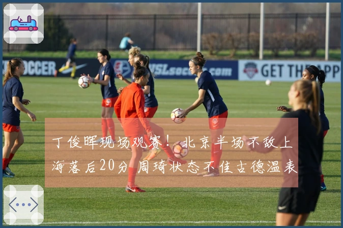 丁俊晖现场观赛!北京半场不敌上海落后20分 周琦状态不佳古德温表现抢眼